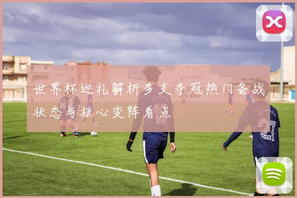 世界杯巡礼解析多支夺冠热门备战状态与核心变阵看点