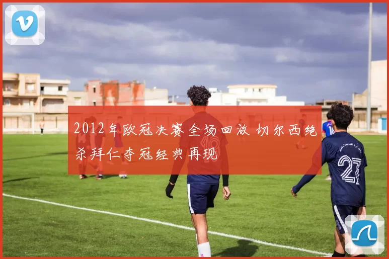 2012年欧冠决赛全场回放 切尔西绝杀拜仁夺冠经典再现