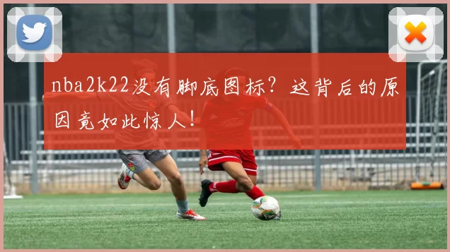 nba2k22没有脚底图标？这背后的原因竟如此惊人！