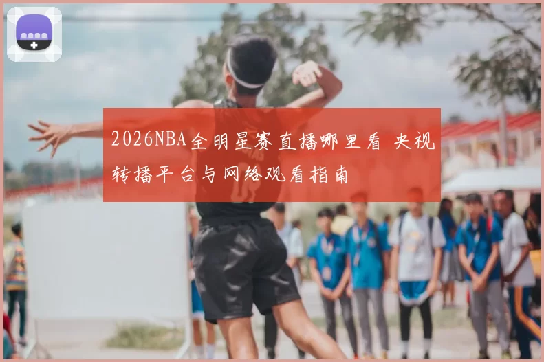 2026NBA全明星赛直播哪里看 央视转播平台与网络观看指南