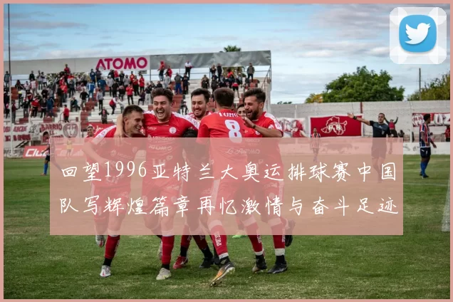 回望1996亚特兰大奥运排球赛中国队写辉煌篇章再忆激情与奋斗足迹