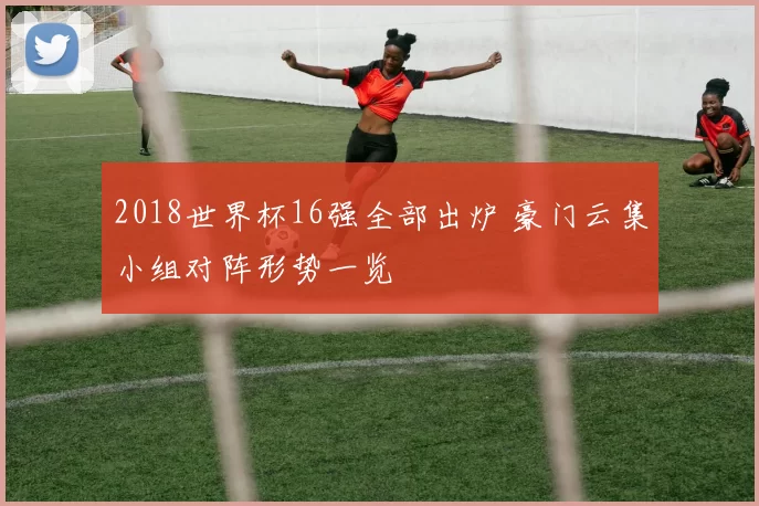 2018世界杯16强全部出炉 豪门云集小组对阵形势一览