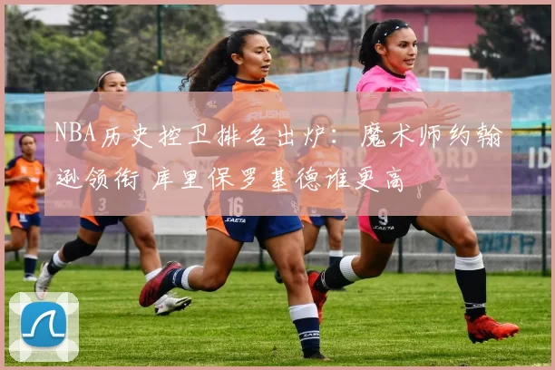 NBA历史控卫排名出炉：魔术师约翰逊领衔 库里保罗基德谁更高