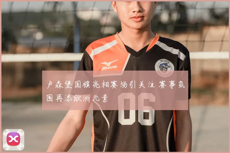 卢森堡国旗亮相赛场引关注 赛事氛围再添欧洲元素
