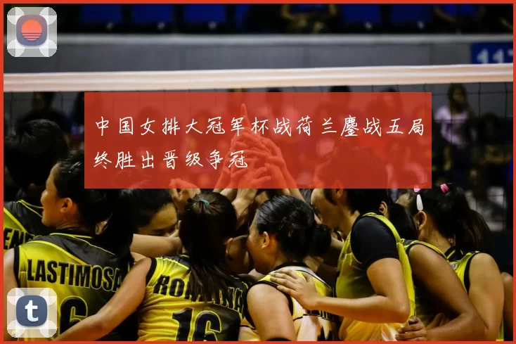 中国女排大冠军杯战荷兰鏖战五局终胜出晋级争冠
