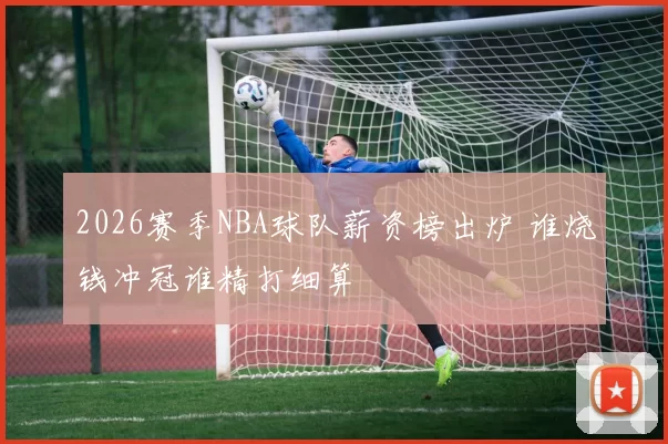 2026赛季NBA球队薪资榜出炉 谁烧钱冲冠谁精打细算