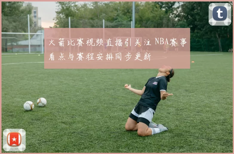 火箭比赛视频直播引关注 NBA赛事看点与赛程安排同步更新