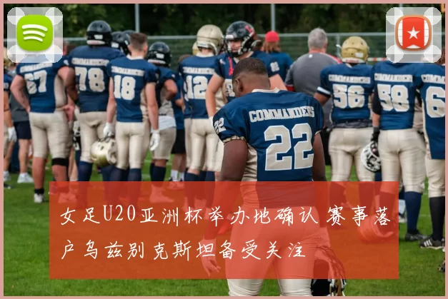 女足U20亚洲杯举办地确认 赛事落户乌兹别克斯坦备受关注