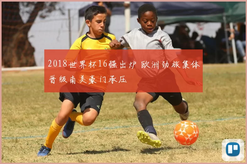 2018世界杯16强出炉 欧洲劲旅集体晋级南美豪门承压