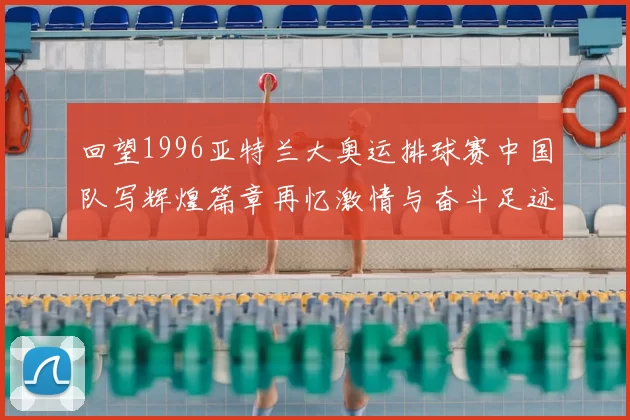 回望1996亚特兰大奥运排球赛中国队写辉煌篇章再忆激情与奋斗足迹