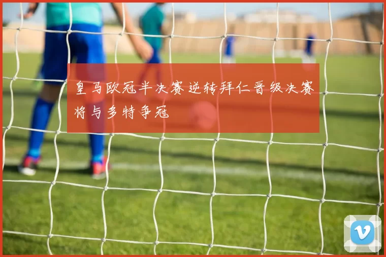 皇马欧冠半决赛逆转拜仁晋级决赛将与多特争冠
