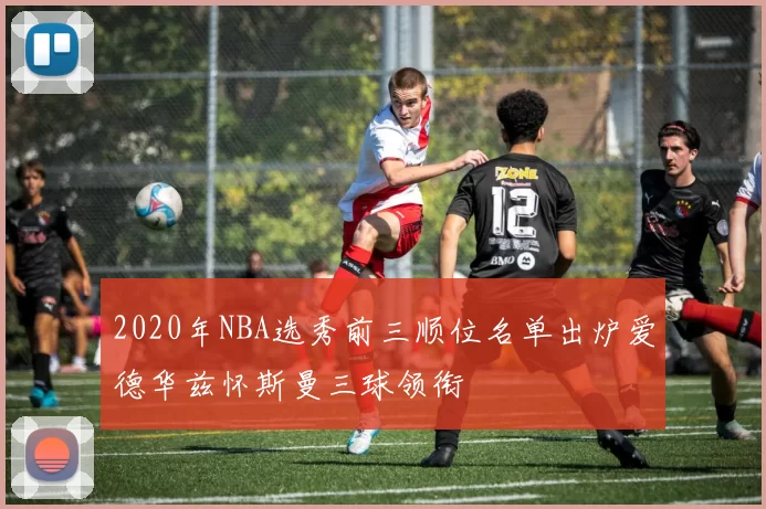 2020年NBA选秀前三顺位名单出炉爱德华兹怀斯曼三球领衔
