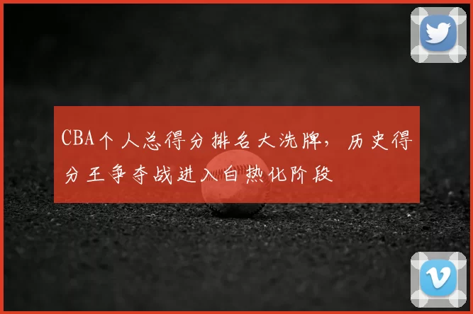 CBA个人总得分排名大洗牌，历史得分王争夺战进入白热化阶段