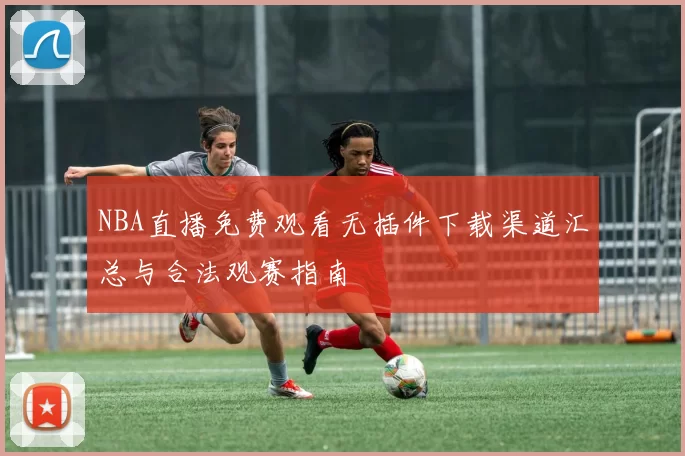 NBA直播免费观看无插件下载渠道汇总与合法观赛指南